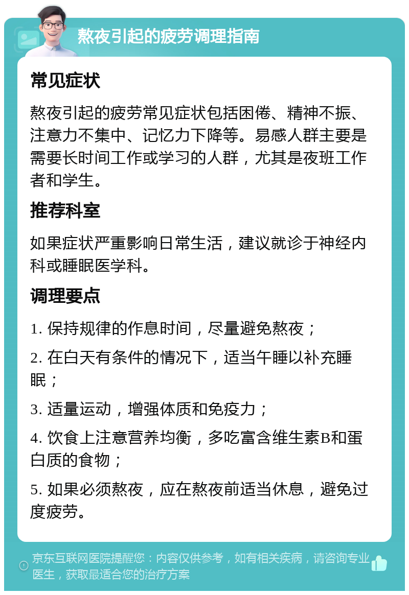 熬夜引起的疲劳调理指南 常见症状 熬夜引起的疲劳常见症状包括困倦、精神不振、注意力不集中、记忆力下降等。易感人群主要是需要长时间工作或学习的人群，尤其是夜班工作者和学生。 推荐科室 如果症状严重影响日常生活，建议就诊于神经内科或睡眠医学科。 调理要点 1. 保持规律的作息时间，尽量避免熬夜； 2. 在白天有条件的情况下，适当午睡以补充睡眠； 3. 适量运动，增强体质和免疫力； 4. 饮食上注意营养均衡，多吃富含维生素B和蛋白质的食物； 5. 如果必须熬夜，应在熬夜前适当休息，避免过度疲劳。