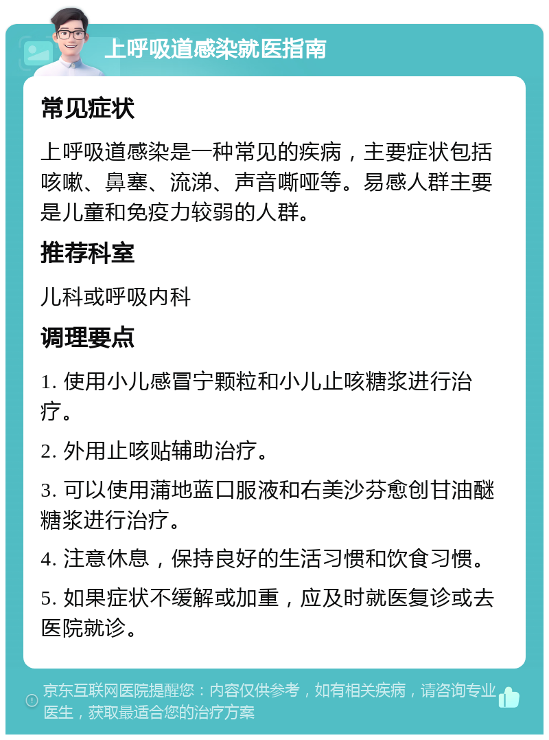 上呼吸道感染就医指南 常见症状 上呼吸道感染是一种常见的疾病，主要症状包括咳嗽、鼻塞、流涕、声音嘶哑等。易感人群主要是儿童和免疫力较弱的人群。 推荐科室 儿科或呼吸内科 调理要点 1. 使用小儿感冒宁颗粒和小儿止咳糖浆进行治疗。 2. 外用止咳贴辅助治疗。 3. 可以使用蒲地蓝口服液和右美沙芬愈创甘油醚糖浆进行治疗。 4. 注意休息，保持良好的生活习惯和饮食习惯。 5. 如果症状不缓解或加重，应及时就医复诊或去医院就诊。