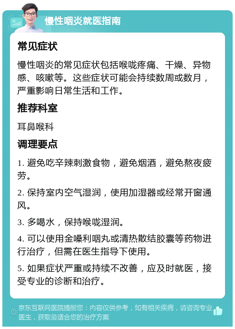 慢性咽炎就医指南 常见症状 慢性咽炎的常见症状包括喉咙疼痛、干燥、异物感、咳嗽等。这些症状可能会持续数周或数月，严重影响日常生活和工作。 推荐科室 耳鼻喉科 调理要点 1. 避免吃辛辣刺激食物，避免烟酒，避免熬夜疲劳。 2. 保持室内空气湿润，使用加湿器或经常开窗通风。 3. 多喝水，保持喉咙湿润。 4. 可以使用金嗓利咽丸或清热散结胶囊等药物进行治疗，但需在医生指导下使用。 5. 如果症状严重或持续不改善，应及时就医，接受专业的诊断和治疗。