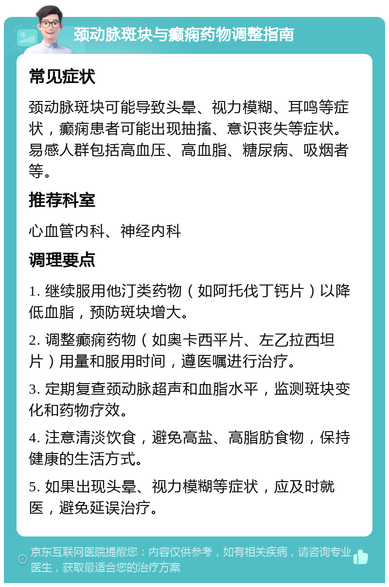 颈动脉斑块与癫痫药物调整指南 常见症状 颈动脉斑块可能导致头晕、视力模糊、耳鸣等症状，癫痫患者可能出现抽搐、意识丧失等症状。易感人群包括高血压、高血脂、糖尿病、吸烟者等。 推荐科室 心血管内科、神经内科 调理要点 1. 继续服用他汀类药物（如阿托伐丁钙片）以降低血脂，预防斑块增大。 2. 调整癫痫药物（如奥卡西平片、左乙拉西坦片）用量和服用时间，遵医嘱进行治疗。 3. 定期复查颈动脉超声和血脂水平，监测斑块变化和药物疗效。 4. 注意清淡饮食，避免高盐、高脂肪食物，保持健康的生活方式。 5. 如果出现头晕、视力模糊等症状，应及时就医，避免延误治疗。