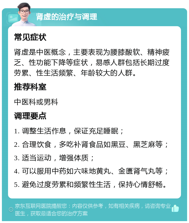 肾虚的治疗与调理 常见症状 肾虚是中医概念，主要表现为腰膝酸软、精神疲乏、性功能下降等症状，易感人群包括长期过度劳累、性生活频繁、年龄较大的人群。 推荐科室 中医科或男科 调理要点 1. 调整生活作息，保证充足睡眠； 2. 合理饮食，多吃补肾食品如黑豆、黑芝麻等； 3. 适当运动，增强体质； 4. 可以服用中药如六味地黄丸、金匮肾气丸等； 5. 避免过度劳累和频繁性生活，保持心情舒畅。