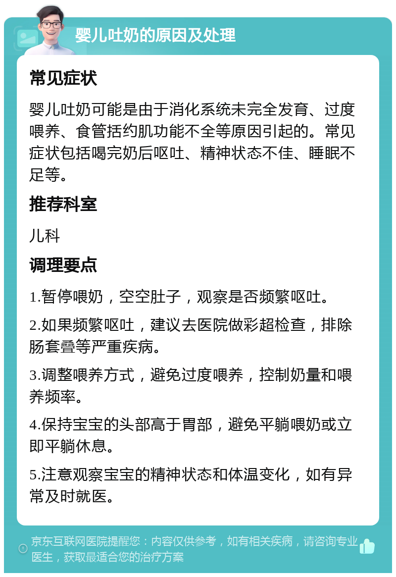 婴儿吐奶的原因及处理 常见症状 婴儿吐奶可能是由于消化系统未完全发育、过度喂养、食管括约肌功能不全等原因引起的。常见症状包括喝完奶后呕吐、精神状态不佳、睡眠不足等。 推荐科室 儿科 调理要点 1.暂停喂奶，空空肚子，观察是否频繁呕吐。 2.如果频繁呕吐，建议去医院做彩超检查，排除肠套叠等严重疾病。 3.调整喂养方式，避免过度喂养，控制奶量和喂养频率。 4.保持宝宝的头部高于胃部，避免平躺喂奶或立即平躺休息。 5.注意观察宝宝的精神状态和体温变化，如有异常及时就医。