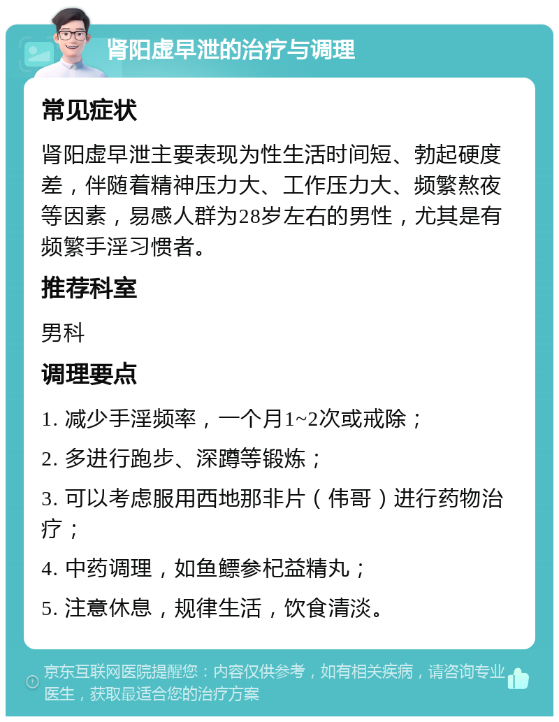 肾阳虚早泄的治疗与调理 常见症状 肾阳虚早泄主要表现为性生活时间短、勃起硬度差，伴随着精神压力大、工作压力大、频繁熬夜等因素，易感人群为28岁左右的男性，尤其是有频繁手淫习惯者。 推荐科室 男科 调理要点 1. 减少手淫频率，一个月1~2次或戒除； 2. 多进行跑步、深蹲等锻炼； 3. 可以考虑服用西地那非片（伟哥）进行药物治疗； 4. 中药调理，如鱼鳔参杞益精丸； 5. 注意休息，规律生活，饮食清淡。