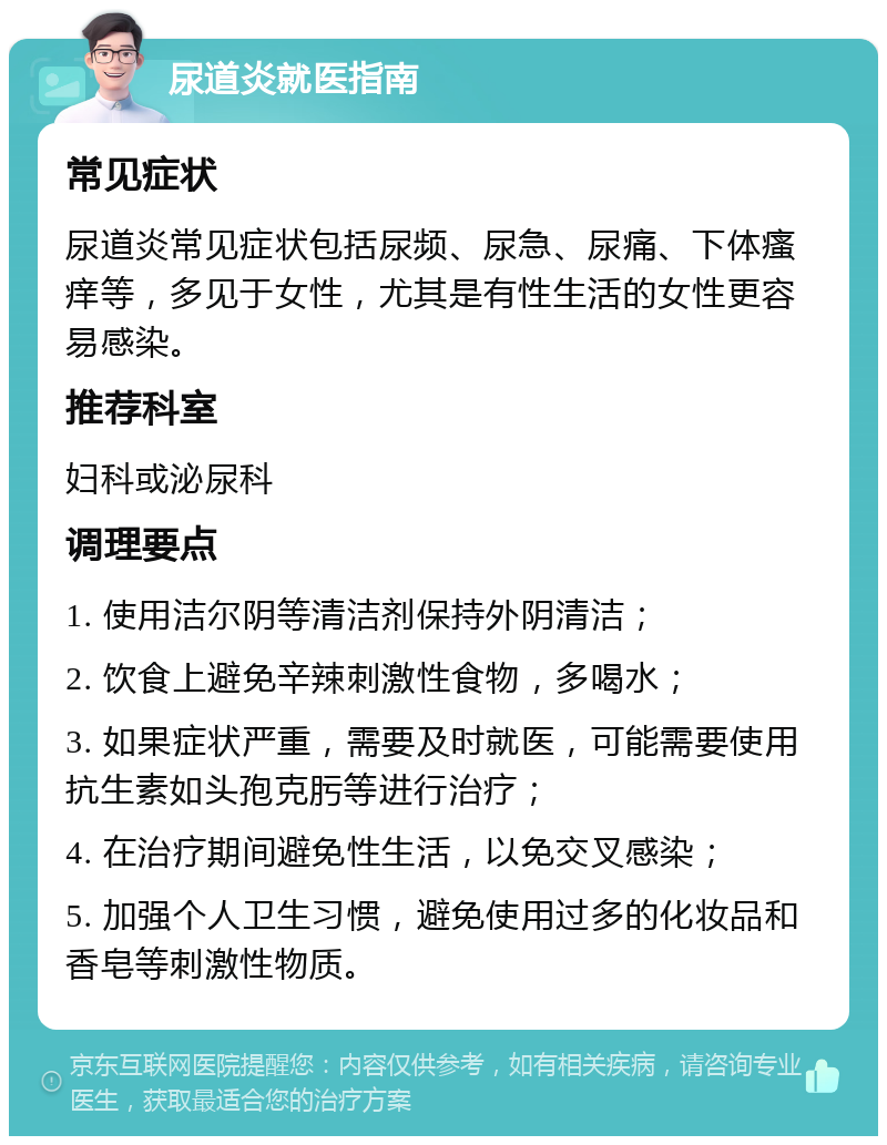 尿道炎就医指南 常见症状 尿道炎常见症状包括尿频、尿急、尿痛、下体瘙痒等，多见于女性，尤其是有性生活的女性更容易感染。 推荐科室 妇科或泌尿科 调理要点 1. 使用洁尔阴等清洁剂保持外阴清洁； 2. 饮食上避免辛辣刺激性食物，多喝水； 3. 如果症状严重，需要及时就医，可能需要使用抗生素如头孢克肟等进行治疗； 4. 在治疗期间避免性生活，以免交叉感染； 5. 加强个人卫生习惯，避免使用过多的化妆品和香皂等刺激性物质。