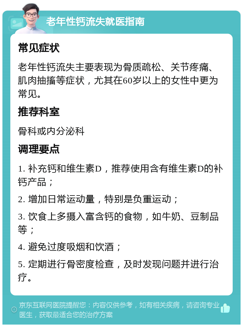 老年性钙流失就医指南 常见症状 老年性钙流失主要表现为骨质疏松、关节疼痛、肌肉抽搐等症状，尤其在60岁以上的女性中更为常见。 推荐科室 骨科或内分泌科 调理要点 1. 补充钙和维生素D，推荐使用含有维生素D的补钙产品； 2. 增加日常运动量，特别是负重运动； 3. 饮食上多摄入富含钙的食物，如牛奶、豆制品等； 4. 避免过度吸烟和饮酒； 5. 定期进行骨密度检查，及时发现问题并进行治疗。