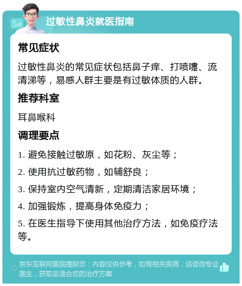 过敏性鼻炎就医指南 常见症状 过敏性鼻炎的常见症状包括鼻子痒、打喷嚏、流清涕等，易感人群主要是有过敏体质的人群。 推荐科室 耳鼻喉科 调理要点 1. 避免接触过敏原，如花粉、灰尘等； 2. 使用抗过敏药物，如辅舒良； 3. 保持室内空气清新，定期清洁家居环境； 4. 加强锻炼，提高身体免疫力； 5. 在医生指导下使用其他治疗方法，如免疫疗法等。