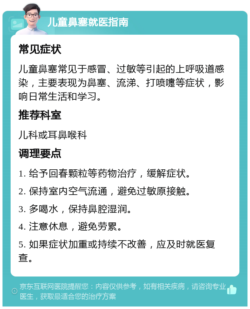 儿童鼻塞就医指南 常见症状 儿童鼻塞常见于感冒、过敏等引起的上呼吸道感染，主要表现为鼻塞、流涕、打喷嚏等症状，影响日常生活和学习。 推荐科室 儿科或耳鼻喉科 调理要点 1. 给予回春颗粒等药物治疗，缓解症状。 2. 保持室内空气流通，避免过敏原接触。 3. 多喝水，保持鼻腔湿润。 4. 注意休息，避免劳累。 5. 如果症状加重或持续不改善，应及时就医复查。