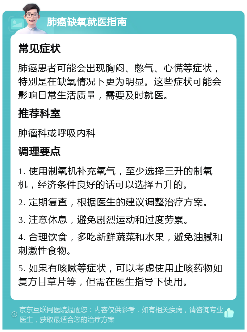 肺癌缺氧就医指南 常见症状 肺癌患者可能会出现胸闷、憋气、心慌等症状，特别是在缺氧情况下更为明显。这些症状可能会影响日常生活质量，需要及时就医。 推荐科室 肿瘤科或呼吸内科 调理要点 1. 使用制氧机补充氧气，至少选择三升的制氧机，经济条件良好的话可以选择五升的。 2. 定期复查，根据医生的建议调整治疗方案。 3. 注意休息，避免剧烈运动和过度劳累。 4. 合理饮食，多吃新鲜蔬菜和水果，避免油腻和刺激性食物。 5. 如果有咳嗽等症状，可以考虑使用止咳药物如复方甘草片等，但需在医生指导下使用。