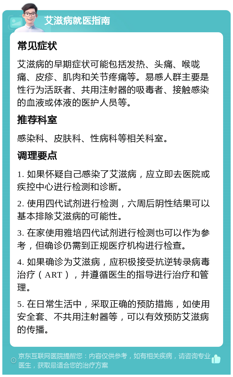 艾滋病就医指南 常见症状 艾滋病的早期症状可能包括发热、头痛、喉咙痛、皮疹、肌肉和关节疼痛等。易感人群主要是性行为活跃者、共用注射器的吸毒者、接触感染的血液或体液的医护人员等。 推荐科室 感染科、皮肤科、性病科等相关科室。 调理要点 1. 如果怀疑自己感染了艾滋病，应立即去医院或疾控中心进行检测和诊断。 2. 使用四代试剂进行检测，六周后阴性结果可以基本排除艾滋病的可能性。 3. 在家使用雅培四代试剂进行检测也可以作为参考，但确诊仍需到正规医疗机构进行检查。 4. 如果确诊为艾滋病，应积极接受抗逆转录病毒治疗（ART），并遵循医生的指导进行治疗和管理。 5. 在日常生活中，采取正确的预防措施，如使用安全套、不共用注射器等，可以有效预防艾滋病的传播。