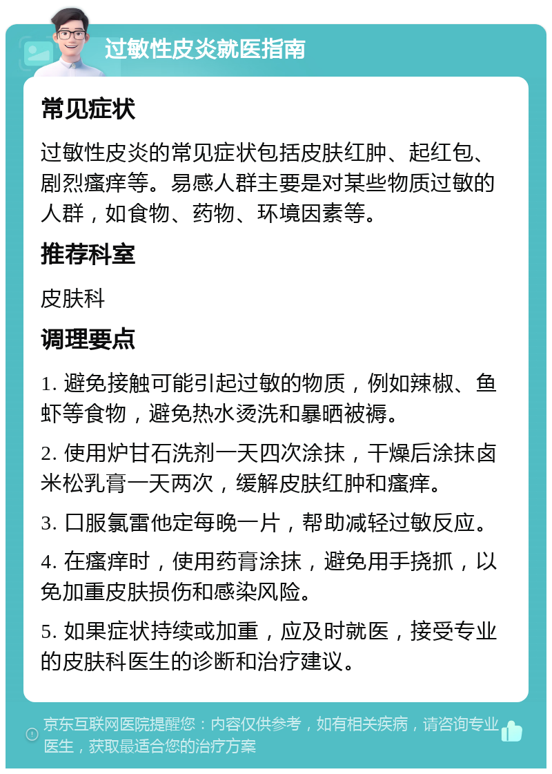 过敏性皮炎就医指南 常见症状 过敏性皮炎的常见症状包括皮肤红肿、起红包、剧烈瘙痒等。易感人群主要是对某些物质过敏的人群，如食物、药物、环境因素等。 推荐科室 皮肤科 调理要点 1. 避免接触可能引起过敏的物质，例如辣椒、鱼虾等食物，避免热水烫洗和暴晒被褥。 2. 使用炉甘石洗剂一天四次涂抹，干燥后涂抹卤米松乳膏一天两次，缓解皮肤红肿和瘙痒。 3. 口服氯雷他定每晚一片，帮助减轻过敏反应。 4. 在瘙痒时，使用药膏涂抹，避免用手挠抓，以免加重皮肤损伤和感染风险。 5. 如果症状持续或加重，应及时就医，接受专业的皮肤科医生的诊断和治疗建议。