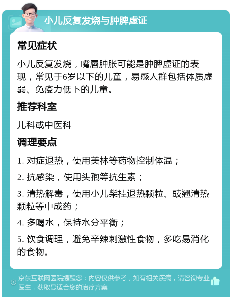 小儿反复发烧与肿脾虚证 常见症状 小儿反复发烧，嘴唇肿胀可能是肿脾虚证的表现，常见于6岁以下的儿童，易感人群包括体质虚弱、免疫力低下的儿童。 推荐科室 儿科或中医科 调理要点 1. 对症退热，使用美林等药物控制体温； 2. 抗感染，使用头孢等抗生素； 3. 清热解毒，使用小儿柴桂退热颗粒、豉翘清热颗粒等中成药； 4. 多喝水，保持水分平衡； 5. 饮食调理，避免辛辣刺激性食物，多吃易消化的食物。