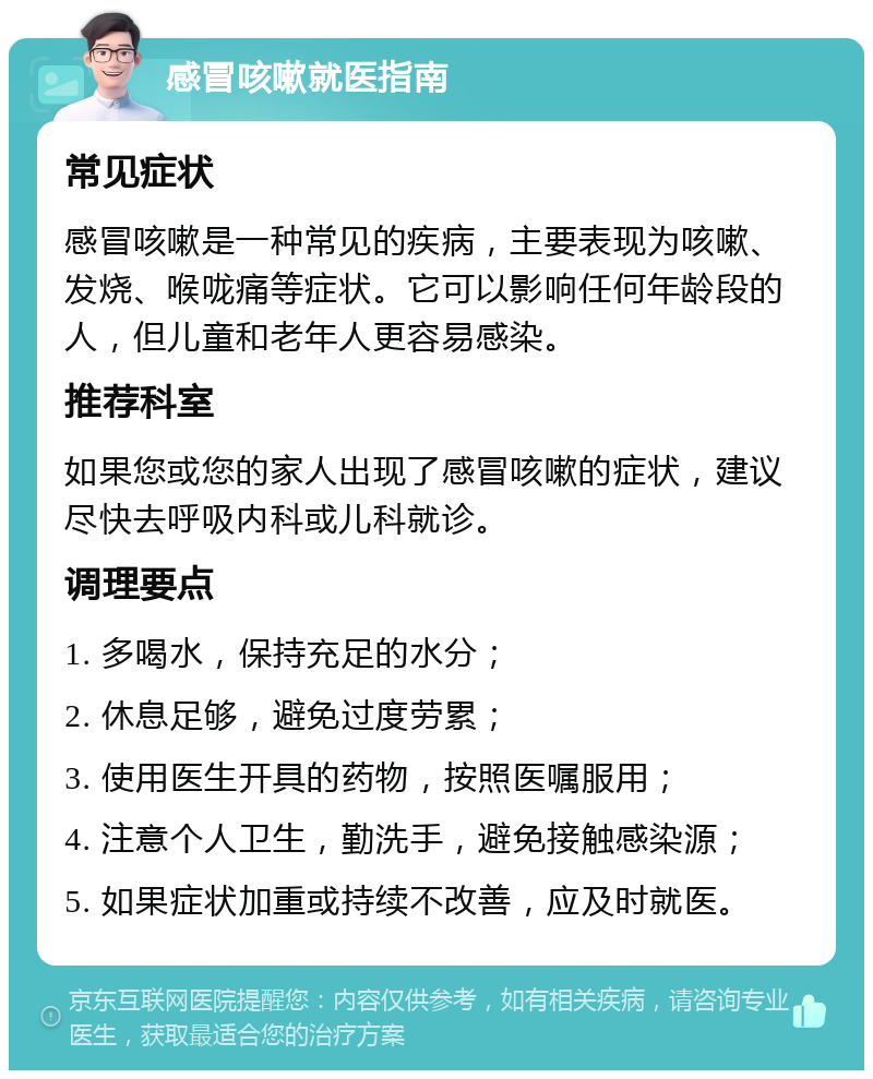 感冒咳嗽就医指南 常见症状 感冒咳嗽是一种常见的疾病，主要表现为咳嗽、发烧、喉咙痛等症状。它可以影响任何年龄段的人，但儿童和老年人更容易感染。 推荐科室 如果您或您的家人出现了感冒咳嗽的症状，建议尽快去呼吸内科或儿科就诊。 调理要点 1. 多喝水，保持充足的水分； 2. 休息足够，避免过度劳累； 3. 使用医生开具的药物，按照医嘱服用； 4. 注意个人卫生，勤洗手，避免接触感染源； 5. 如果症状加重或持续不改善，应及时就医。