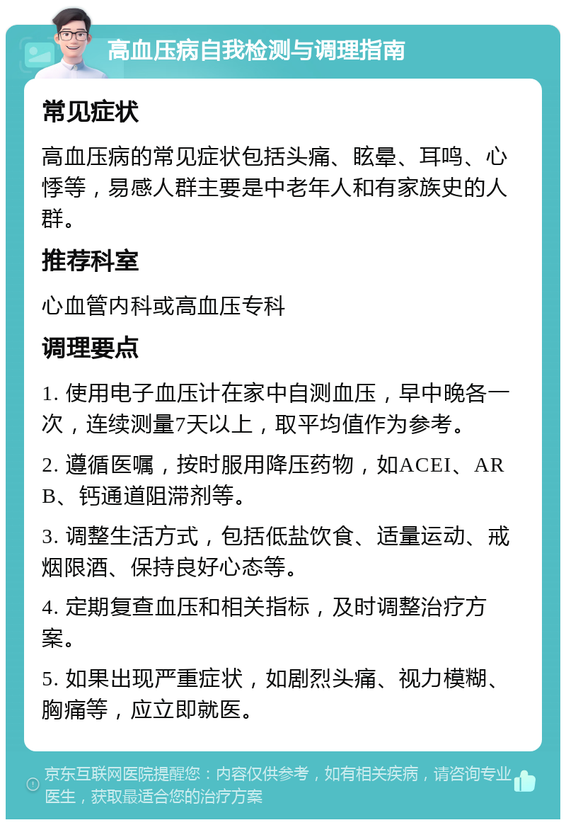 高血压病自我检测与调理指南 常见症状 高血压病的常见症状包括头痛、眩晕、耳鸣、心悸等，易感人群主要是中老年人和有家族史的人群。 推荐科室 心血管内科或高血压专科 调理要点 1. 使用电子血压计在家中自测血压，早中晚各一次，连续测量7天以上，取平均值作为参考。 2. 遵循医嘱，按时服用降压药物，如ACEI、ARB、钙通道阻滞剂等。 3. 调整生活方式，包括低盐饮食、适量运动、戒烟限酒、保持良好心态等。 4. 定期复查血压和相关指标，及时调整治疗方案。 5. 如果出现严重症状，如剧烈头痛、视力模糊、胸痛等，应立即就医。