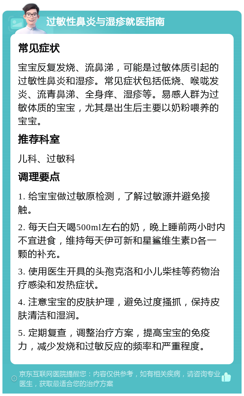 过敏性鼻炎与湿疹就医指南 常见症状 宝宝反复发烧、流鼻涕，可能是过敏体质引起的过敏性鼻炎和湿疹。常见症状包括低烧、喉咙发炎、流青鼻涕、全身痒、湿疹等。易感人群为过敏体质的宝宝，尤其是出生后主要以奶粉喂养的宝宝。 推荐科室 儿科、过敏科 调理要点 1. 给宝宝做过敏原检测，了解过敏源并避免接触。 2. 每天白天喝500ml左右的奶，晚上睡前两小时内不宜进食，维持每天伊可新和星鲨维生素D各一颗的补充。 3. 使用医生开具的头孢克洛和小儿柴桂等药物治疗感染和发热症状。 4. 注意宝宝的皮肤护理，避免过度搔抓，保持皮肤清洁和湿润。 5. 定期复查，调整治疗方案，提高宝宝的免疫力，减少发烧和过敏反应的频率和严重程度。