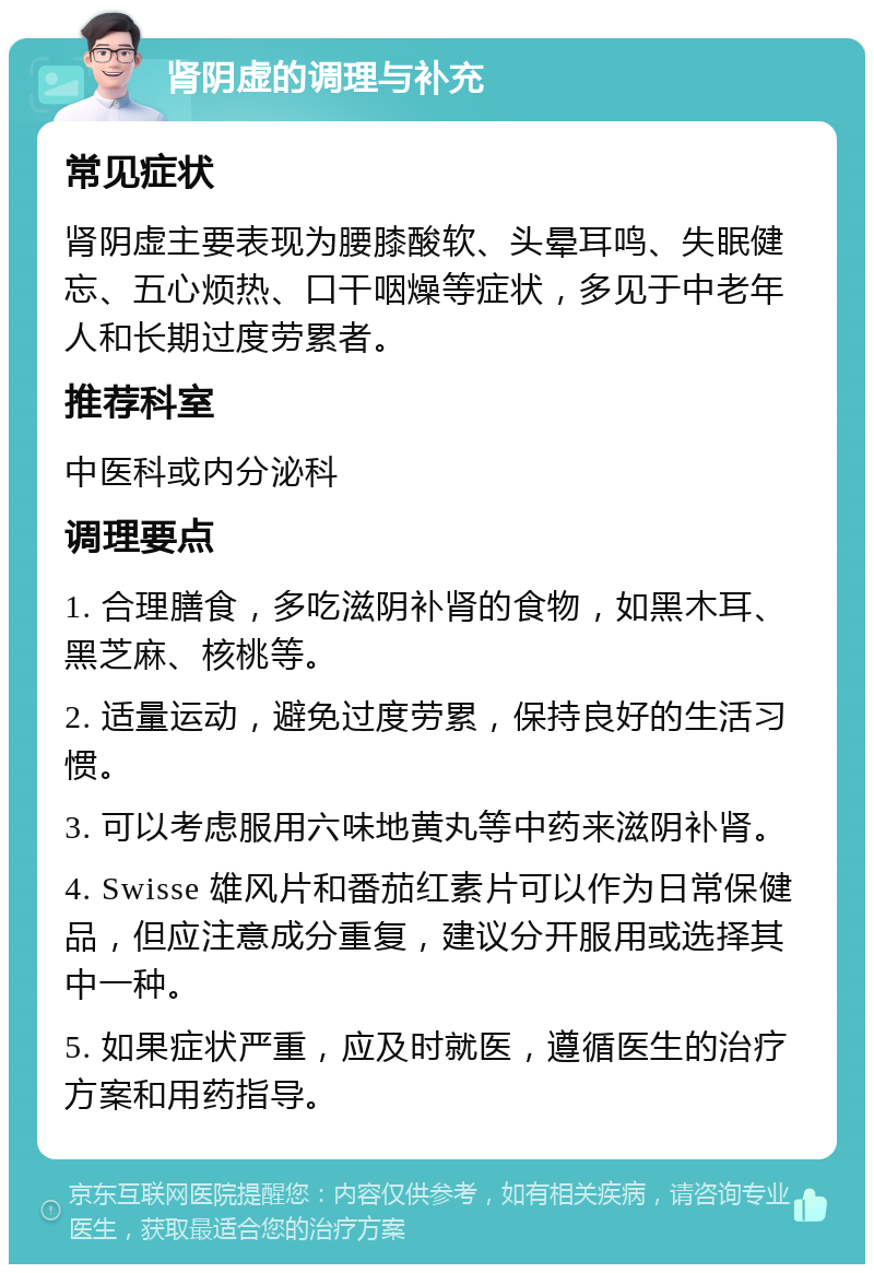 肾阴虚的调理与补充 常见症状 肾阴虚主要表现为腰膝酸软、头晕耳鸣、失眠健忘、五心烦热、口干咽燥等症状，多见于中老年人和长期过度劳累者。 推荐科室 中医科或内分泌科 调理要点 1. 合理膳食，多吃滋阴补肾的食物，如黑木耳、黑芝麻、核桃等。 2. 适量运动，避免过度劳累，保持良好的生活习惯。 3. 可以考虑服用六味地黄丸等中药来滋阴补肾。 4. Swisse 雄风片和番茄红素片可以作为日常保健品，但应注意成分重复，建议分开服用或选择其中一种。 5. 如果症状严重，应及时就医，遵循医生的治疗方案和用药指导。