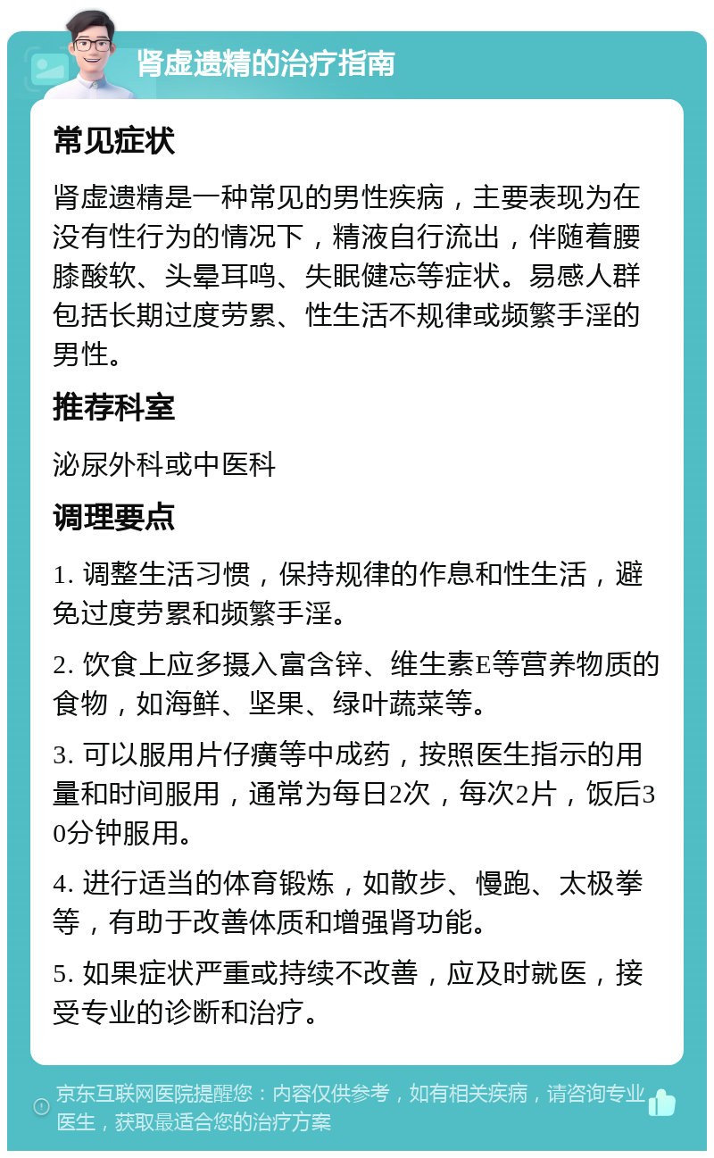 肾虚遗精的治疗指南 常见症状 肾虚遗精是一种常见的男性疾病，主要表现为在没有性行为的情况下，精液自行流出，伴随着腰膝酸软、头晕耳鸣、失眠健忘等症状。易感人群包括长期过度劳累、性生活不规律或频繁手淫的男性。 推荐科室 泌尿外科或中医科 调理要点 1. 调整生活习惯，保持规律的作息和性生活，避免过度劳累和频繁手淫。 2. 饮食上应多摄入富含锌、维生素E等营养物质的食物，如海鲜、坚果、绿叶蔬菜等。 3. 可以服用片仔癀等中成药，按照医生指示的用量和时间服用，通常为每日2次，每次2片，饭后30分钟服用。 4. 进行适当的体育锻炼，如散步、慢跑、太极拳等，有助于改善体质和增强肾功能。 5. 如果症状严重或持续不改善，应及时就医，接受专业的诊断和治疗。