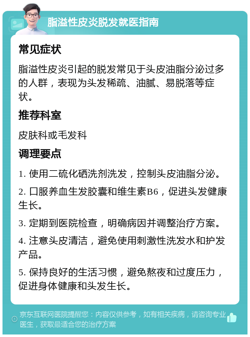 脂溢性皮炎脱发就医指南 常见症状 脂溢性皮炎引起的脱发常见于头皮油脂分泌过多的人群，表现为头发稀疏、油腻、易脱落等症状。 推荐科室 皮肤科或毛发科 调理要点 1. 使用二硫化硒洗剂洗发，控制头皮油脂分泌。 2. 口服养血生发胶囊和维生素B6，促进头发健康生长。 3. 定期到医院检查，明确病因并调整治疗方案。 4. 注意头皮清洁，避免使用刺激性洗发水和护发产品。 5. 保持良好的生活习惯，避免熬夜和过度压力，促进身体健康和头发生长。