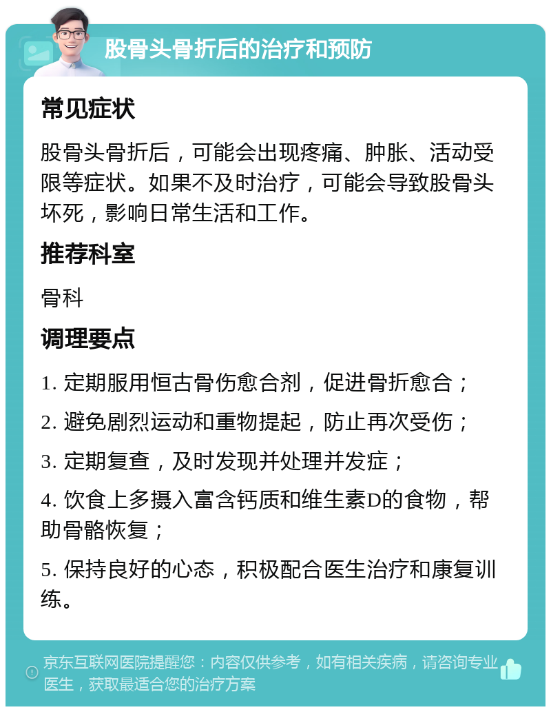 股骨头骨折后的治疗和预防 常见症状 股骨头骨折后，可能会出现疼痛、肿胀、活动受限等症状。如果不及时治疗，可能会导致股骨头坏死，影响日常生活和工作。 推荐科室 骨科 调理要点 1. 定期服用恒古骨伤愈合剂，促进骨折愈合； 2. 避免剧烈运动和重物提起，防止再次受伤； 3. 定期复查，及时发现并处理并发症； 4. 饮食上多摄入富含钙质和维生素D的食物，帮助骨骼恢复； 5. 保持良好的心态，积极配合医生治疗和康复训练。