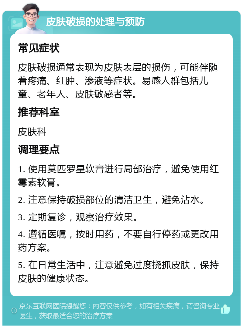 皮肤破损的处理与预防 常见症状 皮肤破损通常表现为皮肤表层的损伤，可能伴随着疼痛、红肿、渗液等症状。易感人群包括儿童、老年人、皮肤敏感者等。 推荐科室 皮肤科 调理要点 1. 使用莫匹罗星软膏进行局部治疗，避免使用红霉素软膏。 2. 注意保持破损部位的清洁卫生，避免沾水。 3. 定期复诊，观察治疗效果。 4. 遵循医嘱，按时用药，不要自行停药或更改用药方案。 5. 在日常生活中，注意避免过度挠抓皮肤，保持皮肤的健康状态。