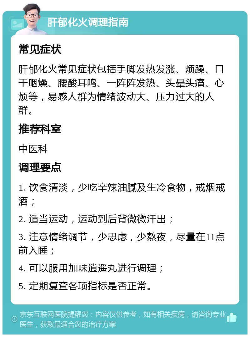 肝郁化火调理指南 常见症状 肝郁化火常见症状包括手脚发热发涨、烦躁、口干咽燥、腰酸耳鸣、一阵阵发热、头晕头痛、心烦等，易感人群为情绪波动大、压力过大的人群。 推荐科室 中医科 调理要点 1. 饮食清淡，少吃辛辣油腻及生冷食物，戒烟戒酒； 2. 适当运动，运动到后背微微汗出； 3. 注意情绪调节，少思虑，少熬夜，尽量在11点前入睡； 4. 可以服用加味逍遥丸进行调理； 5. 定期复查各项指标是否正常。