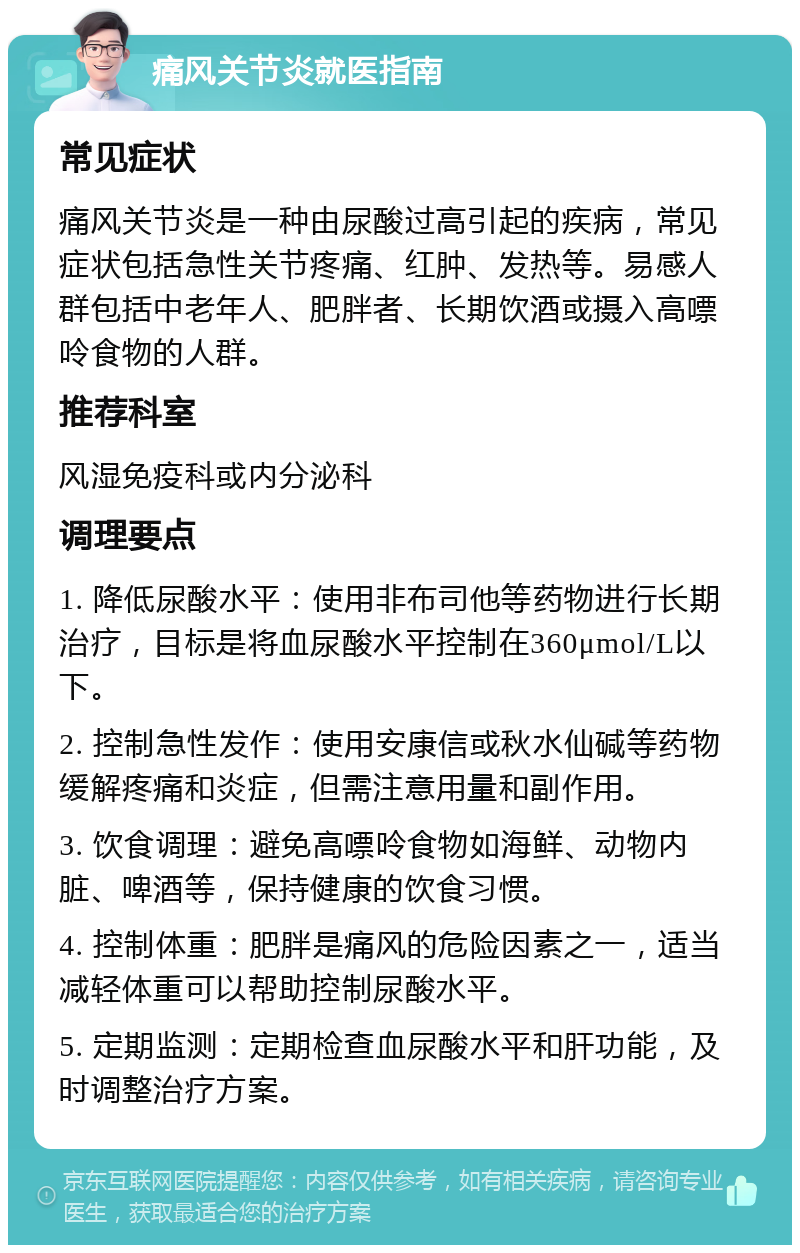 痛风关节炎就医指南 常见症状 痛风关节炎是一种由尿酸过高引起的疾病，常见症状包括急性关节疼痛、红肿、发热等。易感人群包括中老年人、肥胖者、长期饮酒或摄入高嘌呤食物的人群。 推荐科室 风湿免疫科或内分泌科 调理要点 1. 降低尿酸水平：使用非布司他等药物进行长期治疗，目标是将血尿酸水平控制在360μmol/L以下。 2. 控制急性发作：使用安康信或秋水仙碱等药物缓解疼痛和炎症，但需注意用量和副作用。 3. 饮食调理：避免高嘌呤食物如海鲜、动物内脏、啤酒等，保持健康的饮食习惯。 4. 控制体重：肥胖是痛风的危险因素之一，适当减轻体重可以帮助控制尿酸水平。 5. 定期监测：定期检查血尿酸水平和肝功能，及时调整治疗方案。