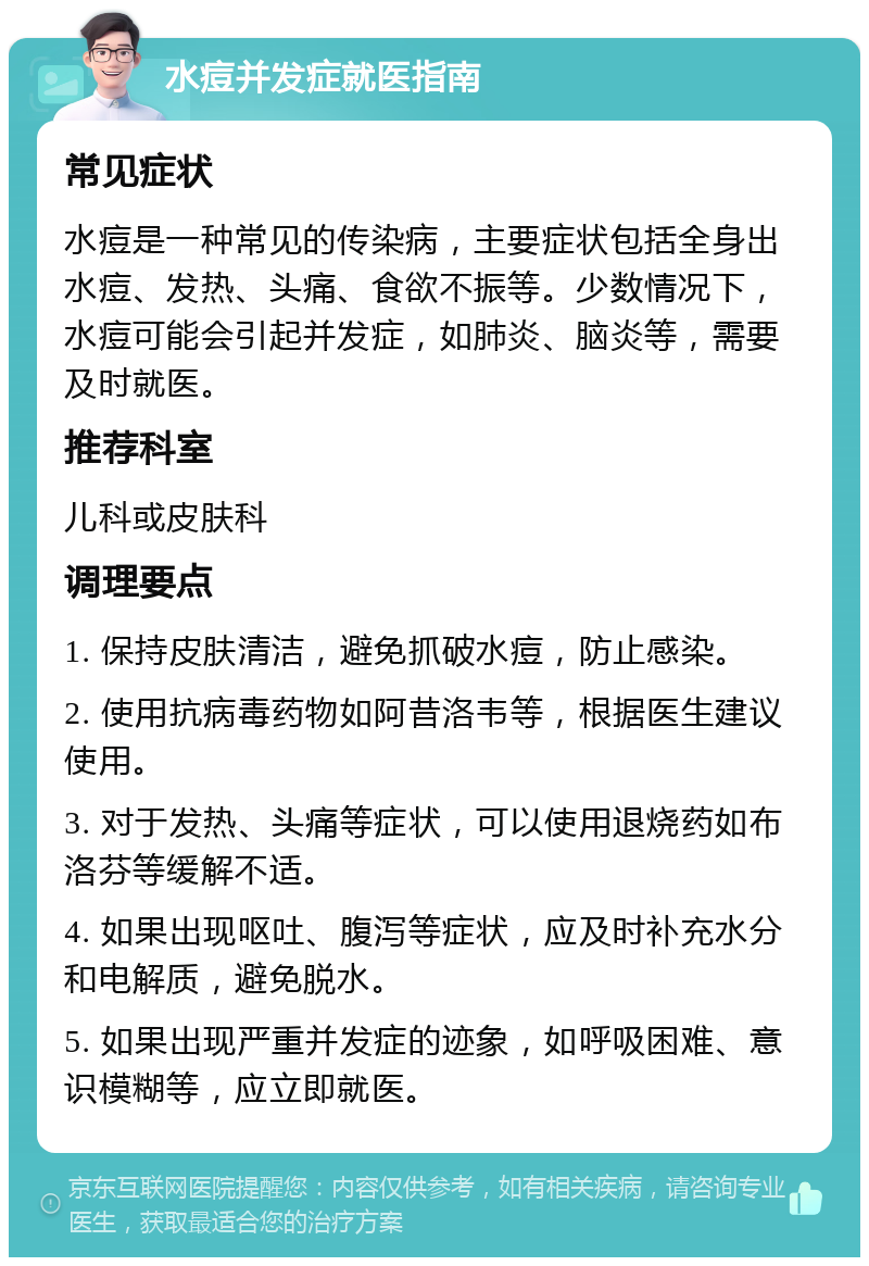 水痘并发症就医指南 常见症状 水痘是一种常见的传染病，主要症状包括全身出水痘、发热、头痛、食欲不振等。少数情况下，水痘可能会引起并发症，如肺炎、脑炎等，需要及时就医。 推荐科室 儿科或皮肤科 调理要点 1. 保持皮肤清洁，避免抓破水痘，防止感染。 2. 使用抗病毒药物如阿昔洛韦等，根据医生建议使用。 3. 对于发热、头痛等症状，可以使用退烧药如布洛芬等缓解不适。 4. 如果出现呕吐、腹泻等症状，应及时补充水分和电解质，避免脱水。 5. 如果出现严重并发症的迹象，如呼吸困难、意识模糊等，应立即就医。