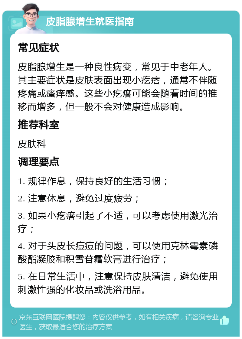 皮脂腺增生就医指南 常见症状 皮脂腺增生是一种良性病变，常见于中老年人。其主要症状是皮肤表面出现小疙瘩，通常不伴随疼痛或瘙痒感。这些小疙瘩可能会随着时间的推移而增多，但一般不会对健康造成影响。 推荐科室 皮肤科 调理要点 1. 规律作息，保持良好的生活习惯； 2. 注意休息，避免过度疲劳； 3. 如果小疙瘩引起了不适，可以考虑使用激光治疗； 4. 对于头皮长痘痘的问题，可以使用克林霉素磷酸酯凝胶和积雪苷霜软膏进行治疗； 5. 在日常生活中，注意保持皮肤清洁，避免使用刺激性强的化妆品或洗浴用品。