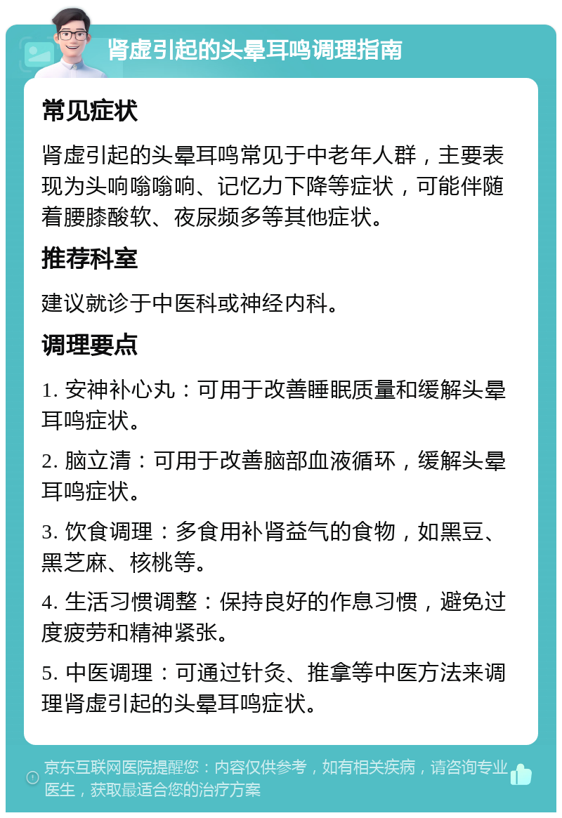 肾虚引起的头晕耳鸣调理指南 常见症状 肾虚引起的头晕耳鸣常见于中老年人群，主要表现为头响嗡嗡响、记忆力下降等症状，可能伴随着腰膝酸软、夜尿频多等其他症状。 推荐科室 建议就诊于中医科或神经内科。 调理要点 1. 安神补心丸：可用于改善睡眠质量和缓解头晕耳鸣症状。 2. 脑立清：可用于改善脑部血液循环，缓解头晕耳鸣症状。 3. 饮食调理：多食用补肾益气的食物，如黑豆、黑芝麻、核桃等。 4. 生活习惯调整：保持良好的作息习惯，避免过度疲劳和精神紧张。 5. 中医调理：可通过针灸、推拿等中医方法来调理肾虚引起的头晕耳鸣症状。