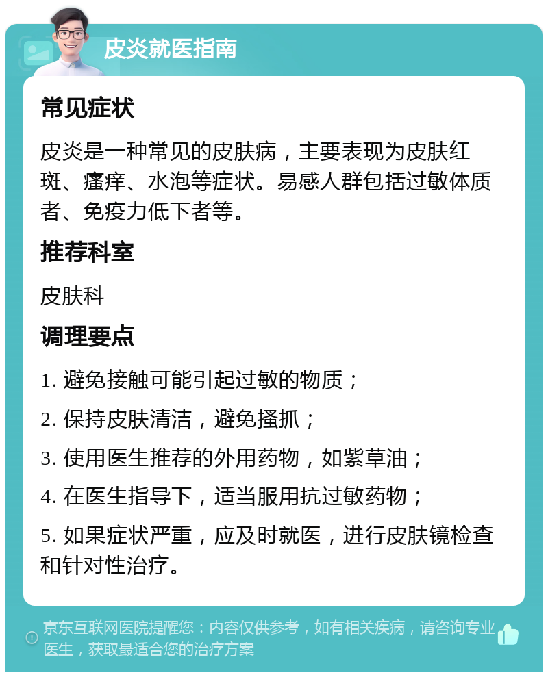 皮炎就医指南 常见症状 皮炎是一种常见的皮肤病，主要表现为皮肤红斑、瘙痒、水泡等症状。易感人群包括过敏体质者、免疫力低下者等。 推荐科室 皮肤科 调理要点 1. 避免接触可能引起过敏的物质； 2. 保持皮肤清洁，避免搔抓； 3. 使用医生推荐的外用药物，如紫草油； 4. 在医生指导下，适当服用抗过敏药物； 5. 如果症状严重，应及时就医，进行皮肤镜检查和针对性治疗。