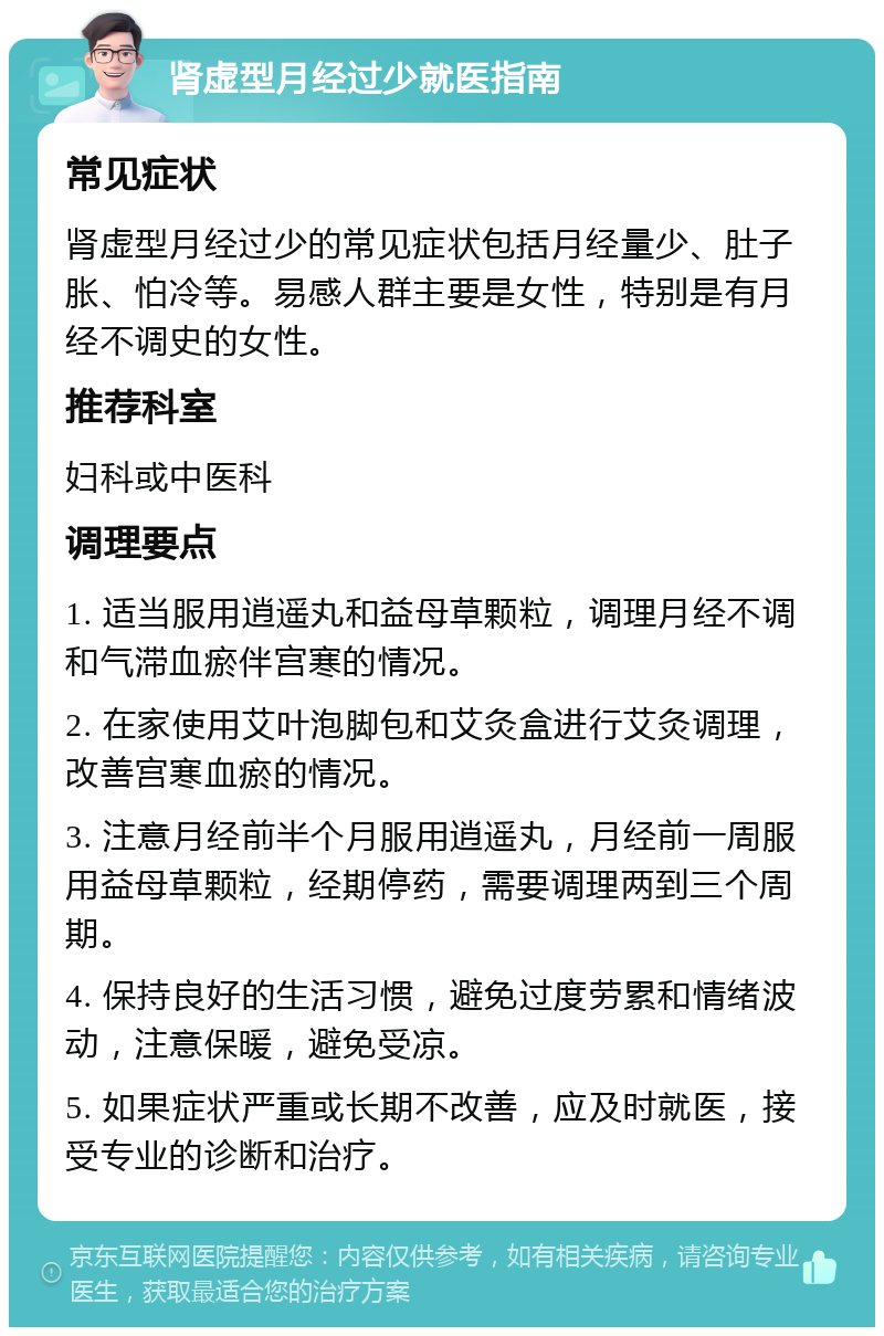 肾虚型月经过少就医指南 常见症状 肾虚型月经过少的常见症状包括月经量少、肚子胀、怕冷等。易感人群主要是女性，特别是有月经不调史的女性。 推荐科室 妇科或中医科 调理要点 1. 适当服用逍遥丸和益母草颗粒，调理月经不调和气滞血瘀伴宫寒的情况。 2. 在家使用艾叶泡脚包和艾灸盒进行艾灸调理，改善宫寒血瘀的情况。 3. 注意月经前半个月服用逍遥丸，月经前一周服用益母草颗粒，经期停药，需要调理两到三个周期。 4. 保持良好的生活习惯，避免过度劳累和情绪波动，注意保暖，避免受凉。 5. 如果症状严重或长期不改善，应及时就医，接受专业的诊断和治疗。