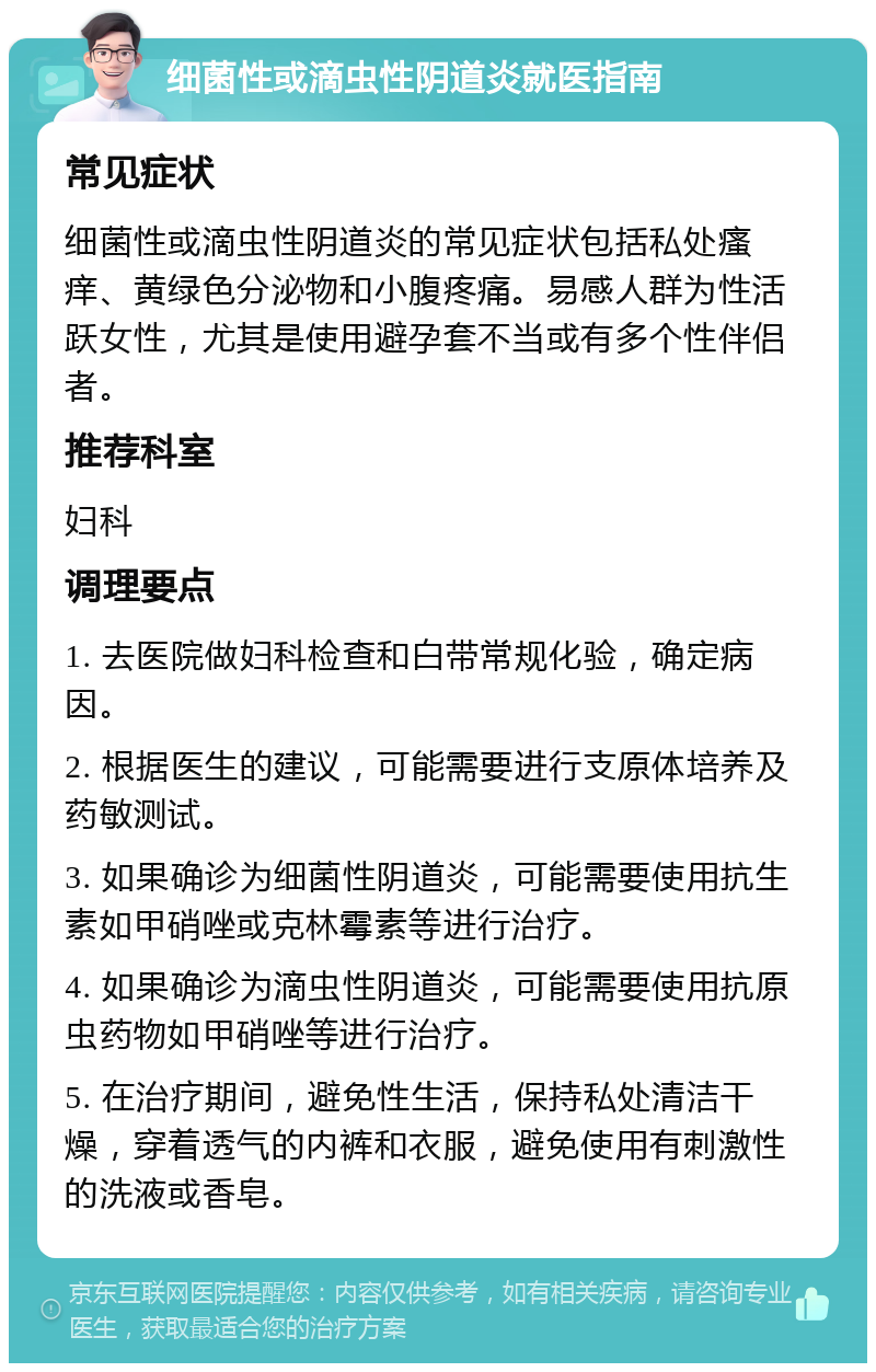 细菌性或滴虫性阴道炎就医指南 常见症状 细菌性或滴虫性阴道炎的常见症状包括私处瘙痒、黄绿色分泌物和小腹疼痛。易感人群为性活跃女性，尤其是使用避孕套不当或有多个性伴侣者。 推荐科室 妇科 调理要点 1. 去医院做妇科检查和白带常规化验，确定病因。 2. 根据医生的建议，可能需要进行支原体培养及药敏测试。 3. 如果确诊为细菌性阴道炎，可能需要使用抗生素如甲硝唑或克林霉素等进行治疗。 4. 如果确诊为滴虫性阴道炎，可能需要使用抗原虫药物如甲硝唑等进行治疗。 5. 在治疗期间，避免性生活，保持私处清洁干燥，穿着透气的内裤和衣服，避免使用有刺激性的洗液或香皂。