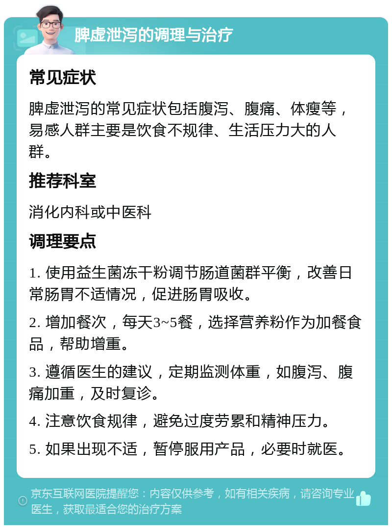 脾虚泄泻的调理与治疗 常见症状 脾虚泄泻的常见症状包括腹泻、腹痛、体瘦等，易感人群主要是饮食不规律、生活压力大的人群。 推荐科室 消化内科或中医科 调理要点 1. 使用益生菌冻干粉调节肠道菌群平衡，改善日常肠胃不适情况，促进肠胃吸收。 2. 增加餐次，每天3~5餐，选择营养粉作为加餐食品，帮助增重。 3. 遵循医生的建议，定期监测体重，如腹泻、腹痛加重，及时复诊。 4. 注意饮食规律，避免过度劳累和精神压力。 5. 如果出现不适，暂停服用产品，必要时就医。