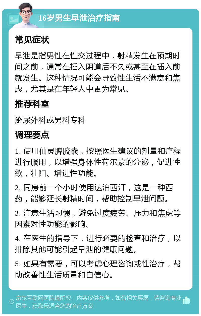 16岁男生早泄治疗指南 常见症状 早泄是指男性在性交过程中，射精发生在预期时间之前，通常在插入阴道后不久或甚至在插入前就发生。这种情况可能会导致性生活不满意和焦虑，尤其是在年轻人中更为常见。 推荐科室 泌尿外科或男科专科 调理要点 1. 使用仙灵脾胶囊，按照医生建议的剂量和疗程进行服用，以增强身体性荷尔蒙的分泌，促进性欲，壮阳、增进性功能。 2. 同房前一个小时使用达泊西汀，这是一种西药，能够延长射精时间，帮助控制早泄问题。 3. 注意生活习惯，避免过度疲劳、压力和焦虑等因素对性功能的影响。 4. 在医生的指导下，进行必要的检查和治疗，以排除其他可能引起早泄的健康问题。 5. 如果有需要，可以考虑心理咨询或性治疗，帮助改善性生活质量和自信心。