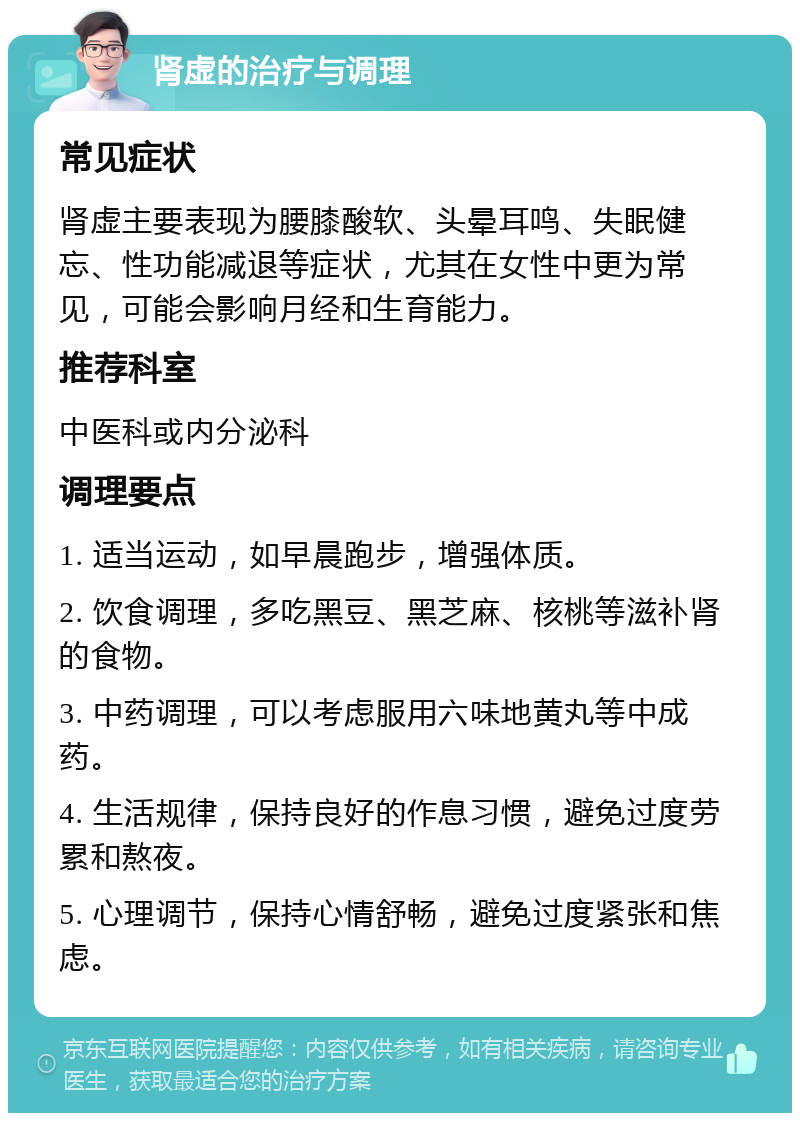 肾虚的治疗与调理 常见症状 肾虚主要表现为腰膝酸软、头晕耳鸣、失眠健忘、性功能减退等症状，尤其在女性中更为常见，可能会影响月经和生育能力。 推荐科室 中医科或内分泌科 调理要点 1. 适当运动，如早晨跑步，增强体质。 2. 饮食调理，多吃黑豆、黑芝麻、核桃等滋补肾的食物。 3. 中药调理，可以考虑服用六味地黄丸等中成药。 4. 生活规律，保持良好的作息习惯，避免过度劳累和熬夜。 5. 心理调节，保持心情舒畅，避免过度紧张和焦虑。