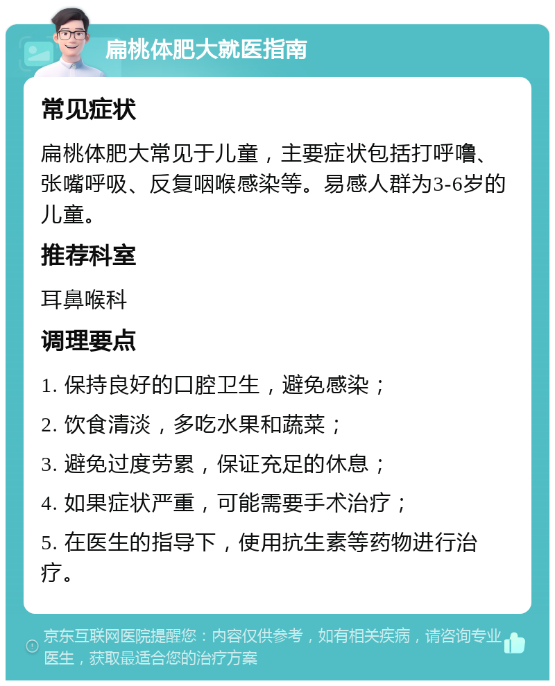 扁桃体肥大就医指南 常见症状 扁桃体肥大常见于儿童，主要症状包括打呼噜、张嘴呼吸、反复咽喉感染等。易感人群为3-6岁的儿童。 推荐科室 耳鼻喉科 调理要点 1. 保持良好的口腔卫生，避免感染； 2. 饮食清淡，多吃水果和蔬菜； 3. 避免过度劳累，保证充足的休息； 4. 如果症状严重，可能需要手术治疗； 5. 在医生的指导下，使用抗生素等药物进行治疗。