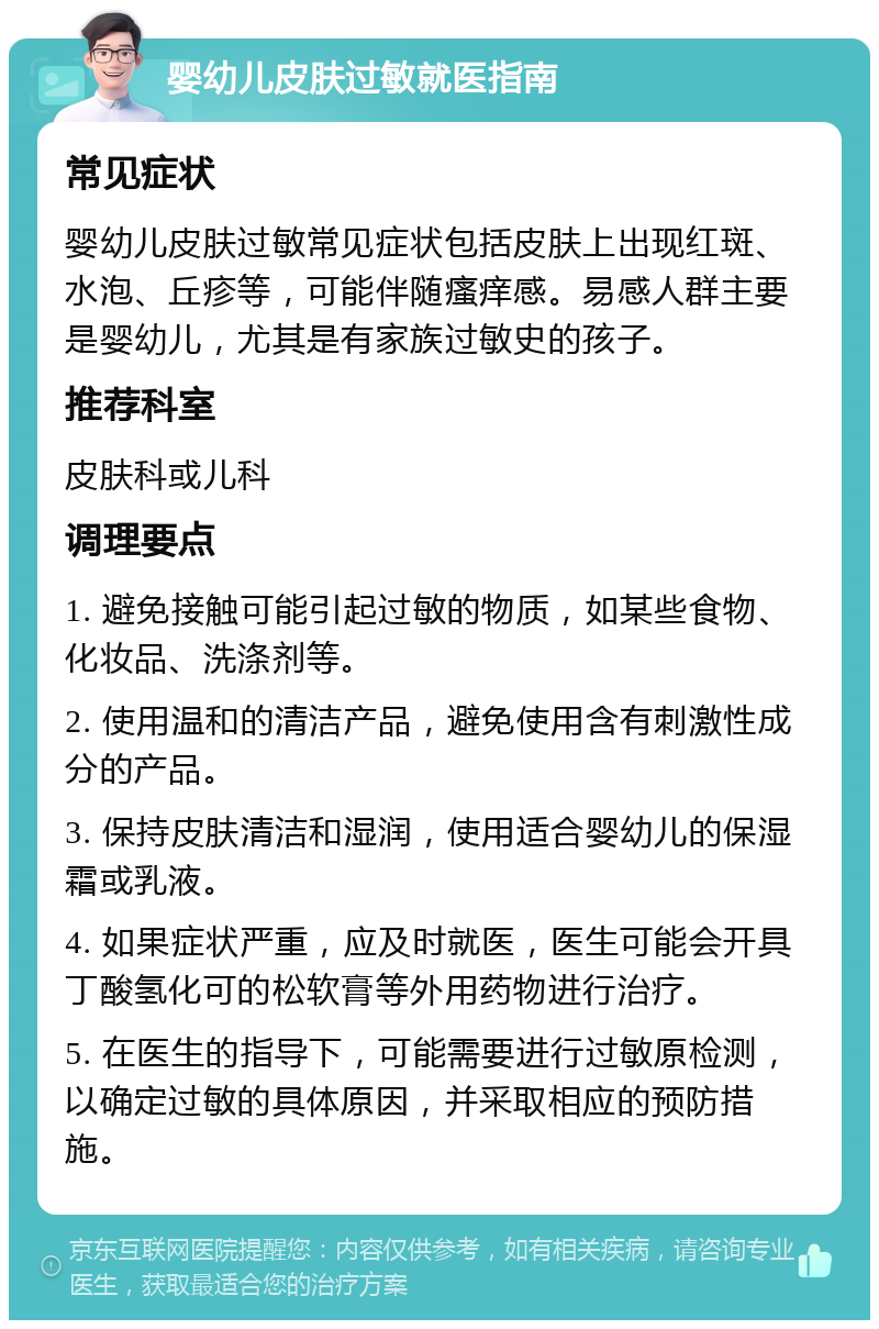 婴幼儿皮肤过敏就医指南 常见症状 婴幼儿皮肤过敏常见症状包括皮肤上出现红斑、水泡、丘疹等，可能伴随瘙痒感。易感人群主要是婴幼儿，尤其是有家族过敏史的孩子。 推荐科室 皮肤科或儿科 调理要点 1. 避免接触可能引起过敏的物质，如某些食物、化妆品、洗涤剂等。 2. 使用温和的清洁产品，避免使用含有刺激性成分的产品。 3. 保持皮肤清洁和湿润，使用适合婴幼儿的保湿霜或乳液。 4. 如果症状严重，应及时就医，医生可能会开具丁酸氢化可的松软膏等外用药物进行治疗。 5. 在医生的指导下，可能需要进行过敏原检测，以确定过敏的具体原因，并采取相应的预防措施。