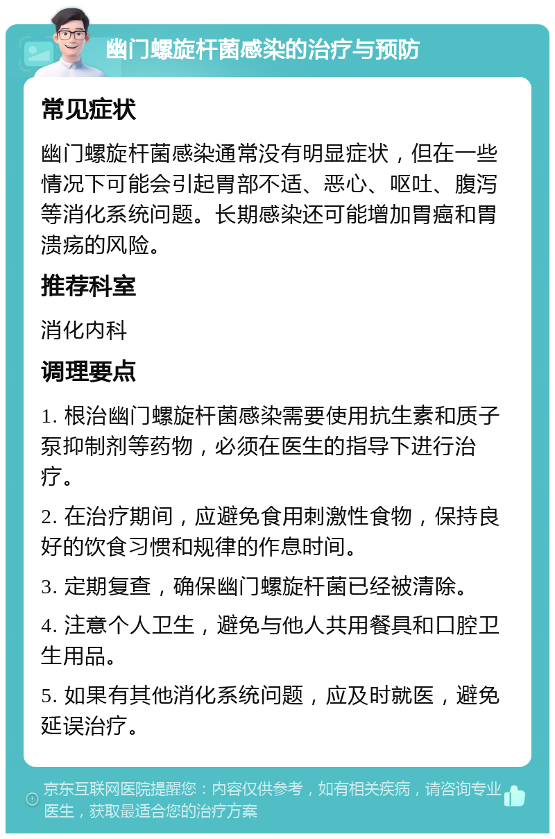 幽门螺旋杆菌感染的治疗与预防 常见症状 幽门螺旋杆菌感染通常没有明显症状，但在一些情况下可能会引起胃部不适、恶心、呕吐、腹泻等消化系统问题。长期感染还可能增加胃癌和胃溃疡的风险。 推荐科室 消化内科 调理要点 1. 根治幽门螺旋杆菌感染需要使用抗生素和质子泵抑制剂等药物，必须在医生的指导下进行治疗。 2. 在治疗期间，应避免食用刺激性食物，保持良好的饮食习惯和规律的作息时间。 3. 定期复查，确保幽门螺旋杆菌已经被清除。 4. 注意个人卫生，避免与他人共用餐具和口腔卫生用品。 5. 如果有其他消化系统问题，应及时就医，避免延误治疗。