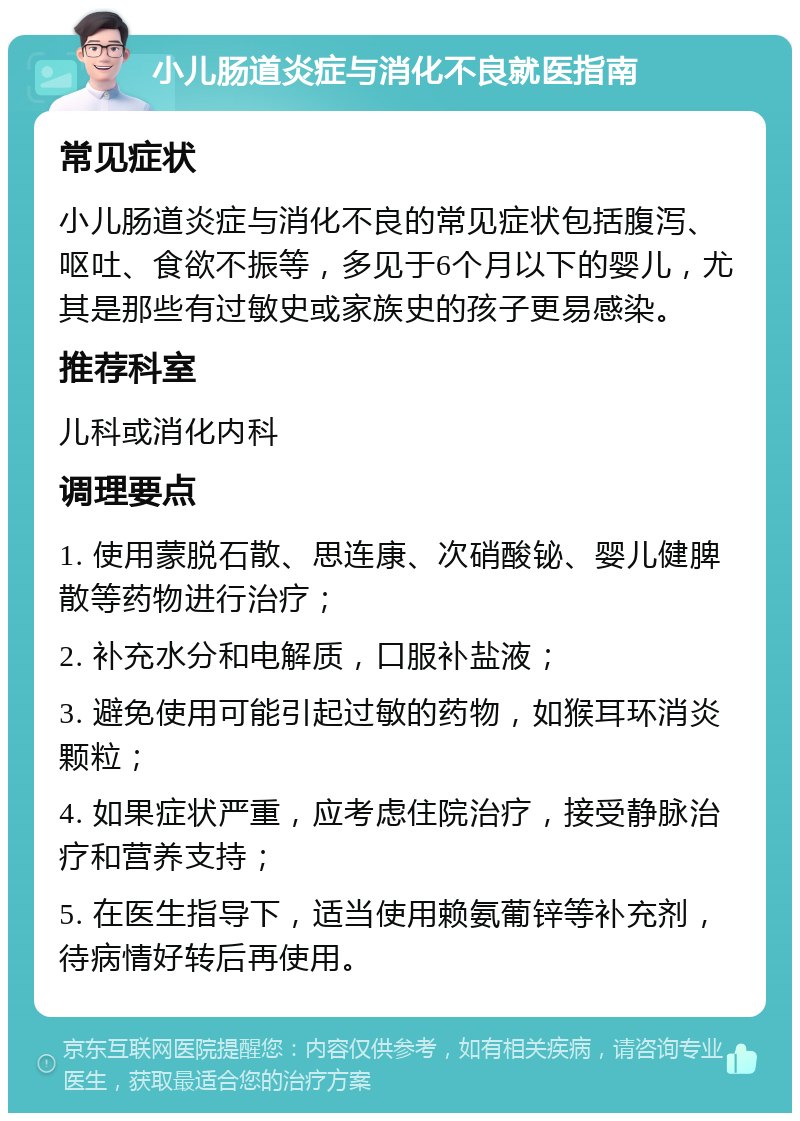 小儿肠道炎症与消化不良就医指南 常见症状 小儿肠道炎症与消化不良的常见症状包括腹泻、呕吐、食欲不振等，多见于6个月以下的婴儿，尤其是那些有过敏史或家族史的孩子更易感染。 推荐科室 儿科或消化内科 调理要点 1. 使用蒙脱石散、思连康、次硝酸铋、婴儿健脾散等药物进行治疗； 2. 补充水分和电解质，口服补盐液； 3. 避免使用可能引起过敏的药物，如猴耳环消炎颗粒； 4. 如果症状严重，应考虑住院治疗，接受静脉治疗和营养支持； 5. 在医生指导下，适当使用赖氨葡锌等补充剂，待病情好转后再使用。