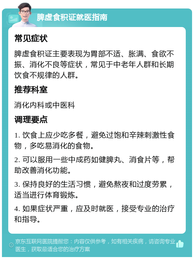 脾虚食积证就医指南 常见症状 脾虚食积证主要表现为胃部不适、胀满、食欲不振、消化不良等症状，常见于中老年人群和长期饮食不规律的人群。 推荐科室 消化内科或中医科 调理要点 1. 饮食上应少吃多餐，避免过饱和辛辣刺激性食物，多吃易消化的食物。 2. 可以服用一些中成药如健脾丸、消食片等，帮助改善消化功能。 3. 保持良好的生活习惯，避免熬夜和过度劳累，适当进行体育锻炼。 4. 如果症状严重，应及时就医，接受专业的治疗和指导。