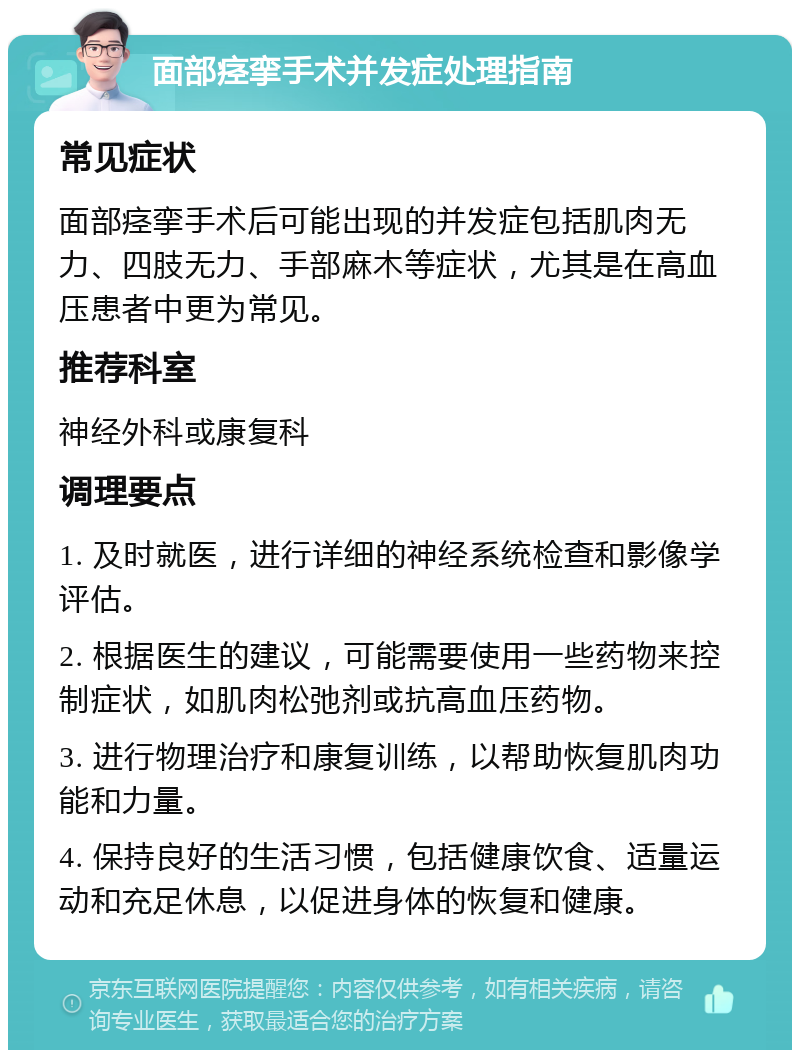 面部痉挛手术并发症处理指南 常见症状 面部痉挛手术后可能出现的并发症包括肌肉无力、四肢无力、手部麻木等症状，尤其是在高血压患者中更为常见。 推荐科室 神经外科或康复科 调理要点 1. 及时就医，进行详细的神经系统检查和影像学评估。 2. 根据医生的建议，可能需要使用一些药物来控制症状，如肌肉松弛剂或抗高血压药物。 3. 进行物理治疗和康复训练，以帮助恢复肌肉功能和力量。 4. 保持良好的生活习惯，包括健康饮食、适量运动和充足休息，以促进身体的恢复和健康。