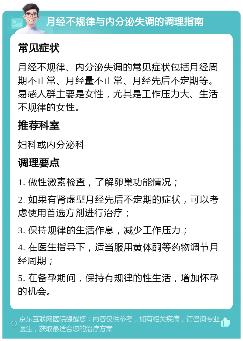 月经不规律与内分泌失调的调理指南 常见症状 月经不规律、内分泌失调的常见症状包括月经周期不正常、月经量不正常、月经先后不定期等。易感人群主要是女性，尤其是工作压力大、生活不规律的女性。 推荐科室 妇科或内分泌科 调理要点 1. 做性激素检查，了解卵巢功能情况； 2. 如果有肾虚型月经先后不定期的症状，可以考虑使用首选方剂进行治疗； 3. 保持规律的生活作息，减少工作压力； 4. 在医生指导下，适当服用黄体酮等药物调节月经周期； 5. 在备孕期间，保持有规律的性生活，增加怀孕的机会。