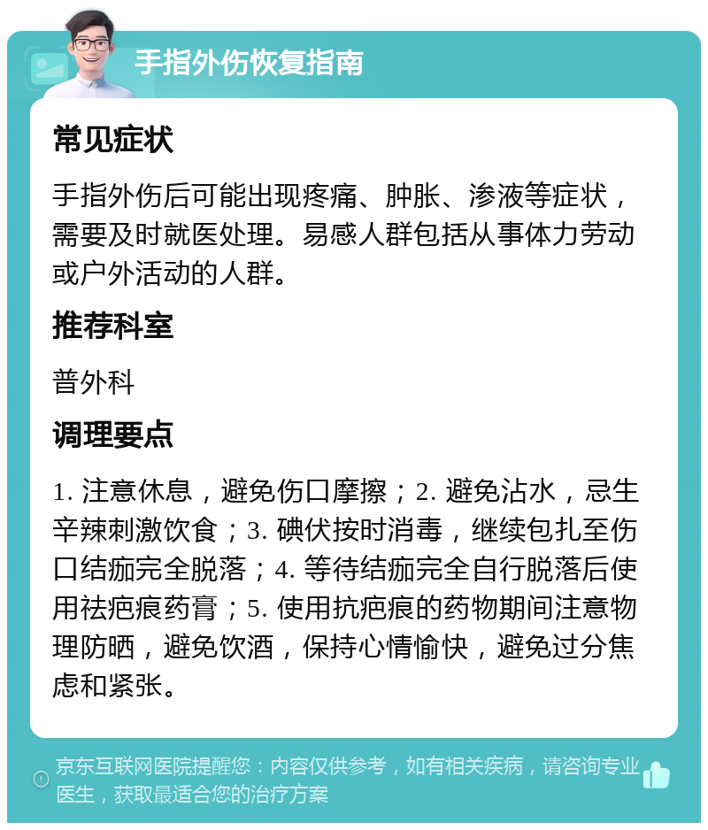 手指外伤恢复指南 常见症状 手指外伤后可能出现疼痛、肿胀、渗液等症状，需要及时就医处理。易感人群包括从事体力劳动或户外活动的人群。 推荐科室 普外科 调理要点 1. 注意休息，避免伤口摩擦；2. 避免沾水，忌生辛辣刺激饮食；3. 碘伏按时消毒，继续包扎至伤口结痂完全脱落；4. 等待结痂完全自行脱落后使用祛疤痕药膏；5. 使用抗疤痕的药物期间注意物理防晒，避免饮酒，保持心情愉快，避免过分焦虑和紧张。