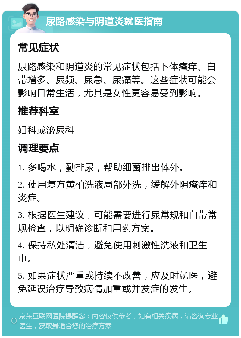 尿路感染与阴道炎就医指南 常见症状 尿路感染和阴道炎的常见症状包括下体瘙痒、白带增多、尿频、尿急、尿痛等。这些症状可能会影响日常生活，尤其是女性更容易受到影响。 推荐科室 妇科或泌尿科 调理要点 1. 多喝水，勤排尿，帮助细菌排出体外。 2. 使用复方黄柏洗液局部外洗，缓解外阴瘙痒和炎症。 3. 根据医生建议，可能需要进行尿常规和白带常规检查，以明确诊断和用药方案。 4. 保持私处清洁，避免使用刺激性洗液和卫生巾。 5. 如果症状严重或持续不改善，应及时就医，避免延误治疗导致病情加重或并发症的发生。