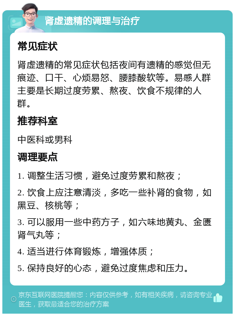 肾虚遗精的调理与治疗 常见症状 肾虚遗精的常见症状包括夜间有遗精的感觉但无痕迹、口干、心烦易怒、腰膝酸软等。易感人群主要是长期过度劳累、熬夜、饮食不规律的人群。 推荐科室 中医科或男科 调理要点 1. 调整生活习惯，避免过度劳累和熬夜； 2. 饮食上应注意清淡，多吃一些补肾的食物，如黑豆、核桃等； 3. 可以服用一些中药方子，如六味地黄丸、金匮肾气丸等； 4. 适当进行体育锻炼，增强体质； 5. 保持良好的心态，避免过度焦虑和压力。