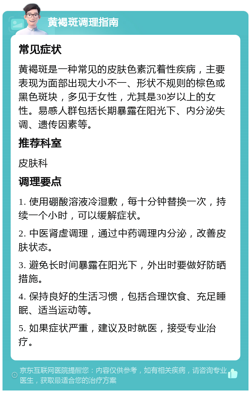 黄褐斑调理指南 常见症状 黄褐斑是一种常见的皮肤色素沉着性疾病，主要表现为面部出现大小不一、形状不规则的棕色或黑色斑块，多见于女性，尤其是30岁以上的女性。易感人群包括长期暴露在阳光下、内分泌失调、遗传因素等。 推荐科室 皮肤科 调理要点 1. 使用硼酸溶液冷湿敷，每十分钟替换一次，持续一个小时，可以缓解症状。 2. 中医肾虚调理，通过中药调理内分泌，改善皮肤状态。 3. 避免长时间暴露在阳光下，外出时要做好防晒措施。 4. 保持良好的生活习惯，包括合理饮食、充足睡眠、适当运动等。 5. 如果症状严重，建议及时就医，接受专业治疗。