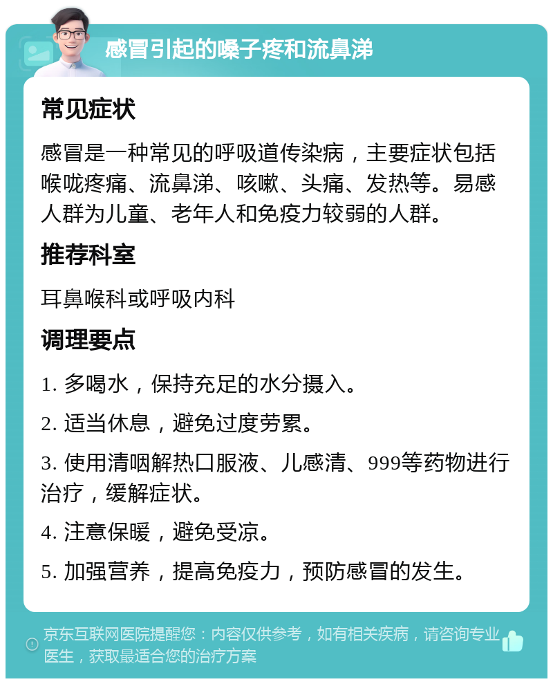 感冒引起的嗓子疼和流鼻涕 常见症状 感冒是一种常见的呼吸道传染病，主要症状包括喉咙疼痛、流鼻涕、咳嗽、头痛、发热等。易感人群为儿童、老年人和免疫力较弱的人群。 推荐科室 耳鼻喉科或呼吸内科 调理要点 1. 多喝水，保持充足的水分摄入。 2. 适当休息，避免过度劳累。 3. 使用清咽解热口服液、儿感清、999等药物进行治疗，缓解症状。 4. 注意保暖，避免受凉。 5. 加强营养，提高免疫力，预防感冒的发生。