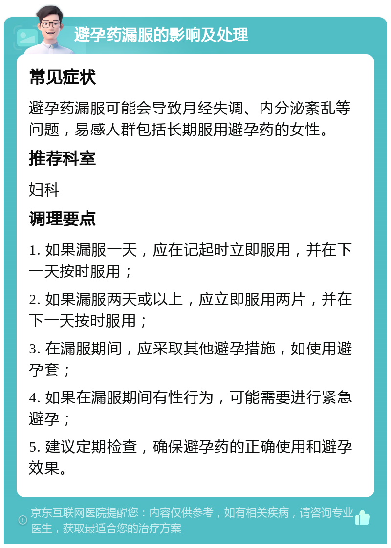 避孕药漏服的影响及处理 常见症状 避孕药漏服可能会导致月经失调、内分泌紊乱等问题，易感人群包括长期服用避孕药的女性。 推荐科室 妇科 调理要点 1. 如果漏服一天，应在记起时立即服用，并在下一天按时服用； 2. 如果漏服两天或以上，应立即服用两片，并在下一天按时服用； 3. 在漏服期间，应采取其他避孕措施，如使用避孕套； 4. 如果在漏服期间有性行为，可能需要进行紧急避孕； 5. 建议定期检查，确保避孕药的正确使用和避孕效果。