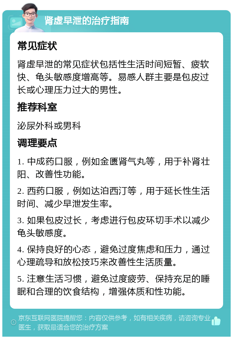 肾虚早泄的治疗指南 常见症状 肾虚早泄的常见症状包括性生活时间短暂、疲软快、龟头敏感度增高等。易感人群主要是包皮过长或心理压力过大的男性。 推荐科室 泌尿外科或男科 调理要点 1. 中成药口服，例如金匮肾气丸等，用于补肾壮阳、改善性功能。 2. 西药口服，例如达泊西汀等，用于延长性生活时间、减少早泄发生率。 3. 如果包皮过长，考虑进行包皮环切手术以减少龟头敏感度。 4. 保持良好的心态，避免过度焦虑和压力，通过心理疏导和放松技巧来改善性生活质量。 5. 注意生活习惯，避免过度疲劳、保持充足的睡眠和合理的饮食结构，增强体质和性功能。