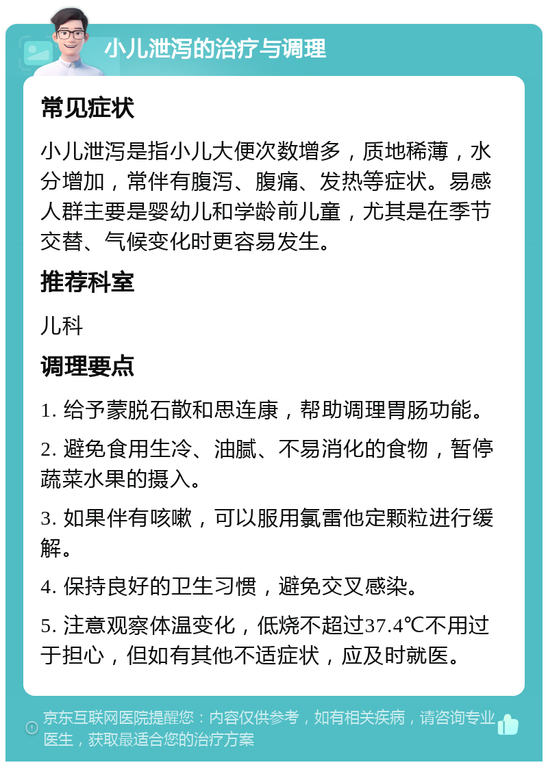 小儿泄泻的治疗与调理 常见症状 小儿泄泻是指小儿大便次数增多，质地稀薄，水分增加，常伴有腹泻、腹痛、发热等症状。易感人群主要是婴幼儿和学龄前儿童，尤其是在季节交替、气候变化时更容易发生。 推荐科室 儿科 调理要点 1. 给予蒙脱石散和思连康，帮助调理胃肠功能。 2. 避免食用生冷、油腻、不易消化的食物，暂停蔬菜水果的摄入。 3. 如果伴有咳嗽，可以服用氯雷他定颗粒进行缓解。 4. 保持良好的卫生习惯，避免交叉感染。 5. 注意观察体温变化，低烧不超过37.4℃不用过于担心，但如有其他不适症状，应及时就医。