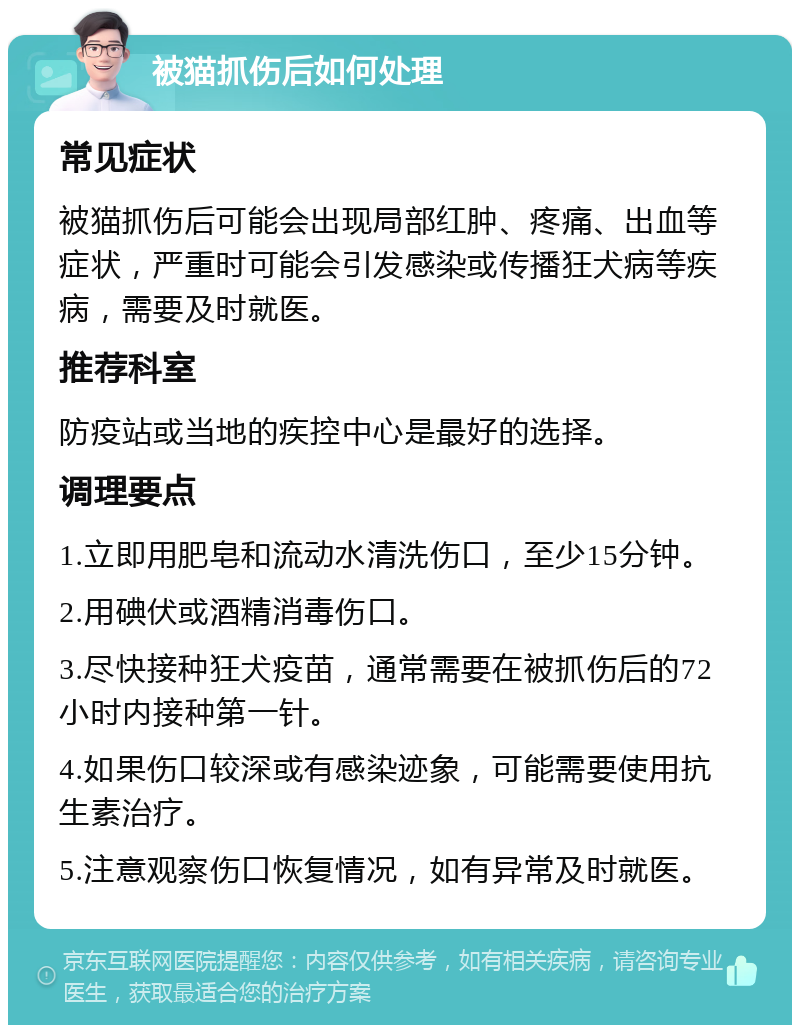 被猫抓伤后如何处理 常见症状 被猫抓伤后可能会出现局部红肿、疼痛、出血等症状，严重时可能会引发感染或传播狂犬病等疾病，需要及时就医。 推荐科室 防疫站或当地的疾控中心是最好的选择。 调理要点 1.立即用肥皂和流动水清洗伤口，至少15分钟。 2.用碘伏或酒精消毒伤口。 3.尽快接种狂犬疫苗，通常需要在被抓伤后的72小时内接种第一针。 4.如果伤口较深或有感染迹象，可能需要使用抗生素治疗。 5.注意观察伤口恢复情况，如有异常及时就医。